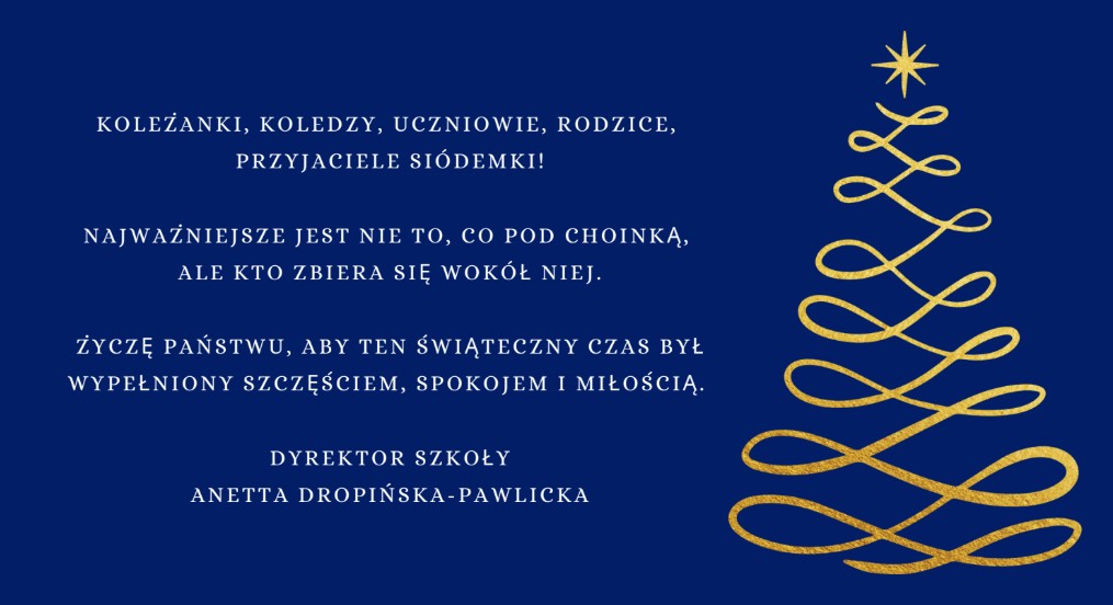 Niebieskie tło ze złotą abstrakcyjną choinką i życzeniami: Koleżanki, koledzy, uczniowie, rodzice, przyjaciele siódemki! Najważniejsze jest nie to, co pod choinką, ale kto zbiera się wokół niej. Życzę państwu, aby ten świąteczny czas był wypełniony szczęściem, spokojem i miłością. Dyrektor szkoły - Anetta Dropińska-Pawlicka